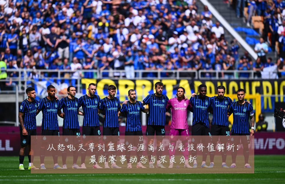 从怒吼天尊到篮球生涯高光与竞技价值解析：最新赛事动态与深度分析